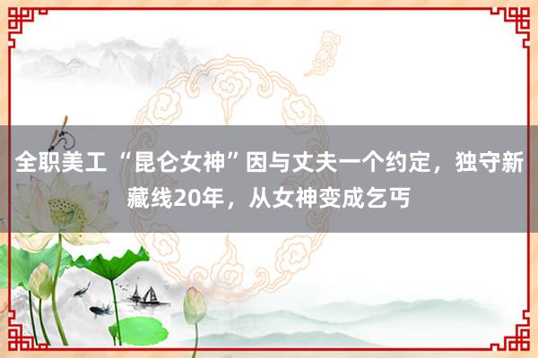 全职美工 “昆仑女神”因与丈夫一个约定，独守新藏线20年，从女神变成乞丐