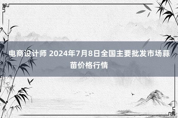 电商设计师 2024年7月8日全国主要批发市场蒜苗价格行情