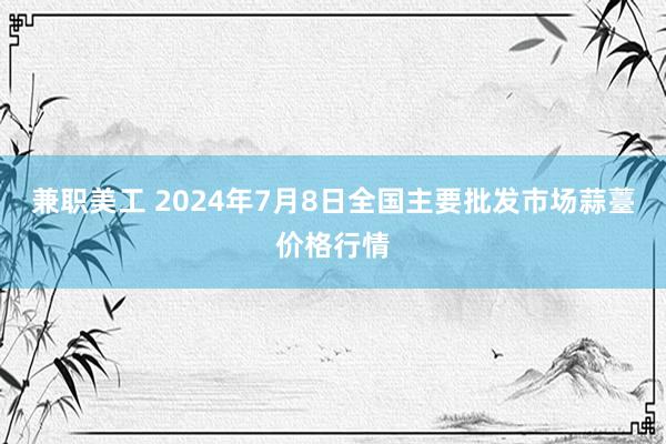 兼职美工 2024年7月8日全国主要批发市场蒜薹价格行情