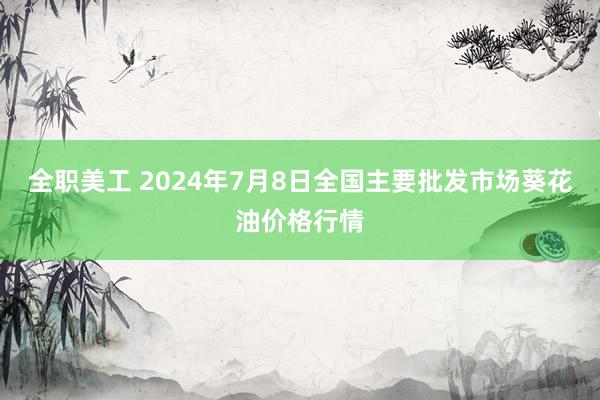 全职美工 2024年7月8日全国主要批发市场葵花油价格行情