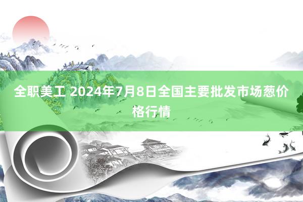 全职美工 2024年7月8日全国主要批发市场葱价格行情