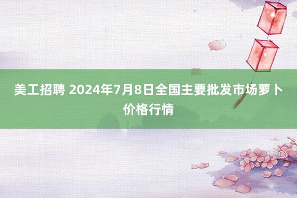 美工招聘 2024年7月8日全国主要批发市场萝卜价格行情