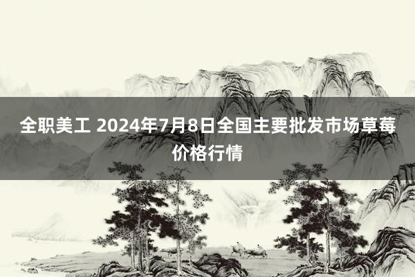 全职美工 2024年7月8日全国主要批发市场草莓价格行情