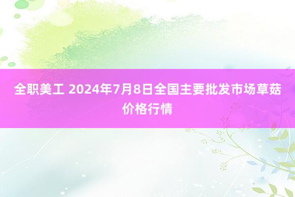 全职美工 2024年7月8日全国主要批发市场草菇价格行情