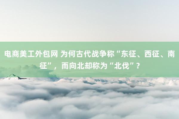 电商美工外包网 为何古代战争称“东征、西征、南征”，而向北却称为“北伐”？