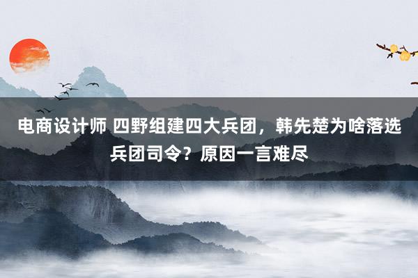 电商设计师 四野组建四大兵团，韩先楚为啥落选兵团司令？原因一言难尽