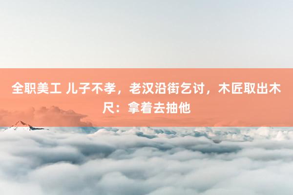 全职美工 儿子不孝，老汉沿街乞讨，木匠取出木尺：拿着去抽他