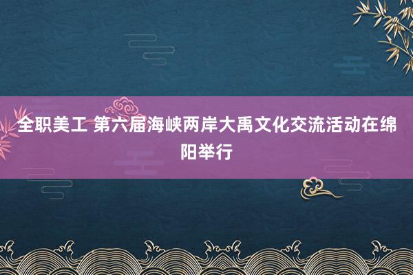 全职美工 第六届海峡两岸大禹文化交流活动在绵阳举行