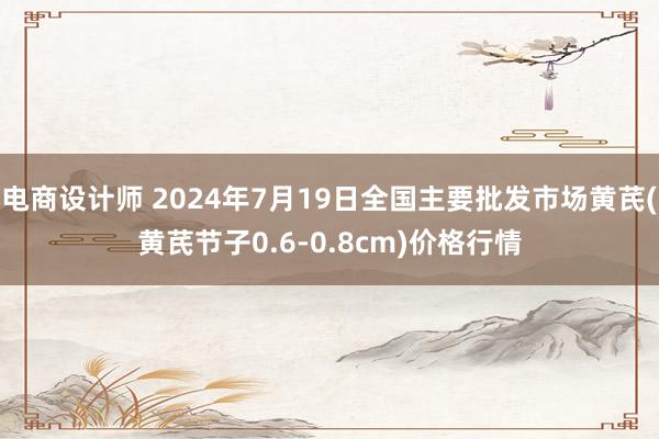 电商设计师 2024年7月19日全国主要批发市场黄芪(黄芪节子0.6-0.8cm)价格行情