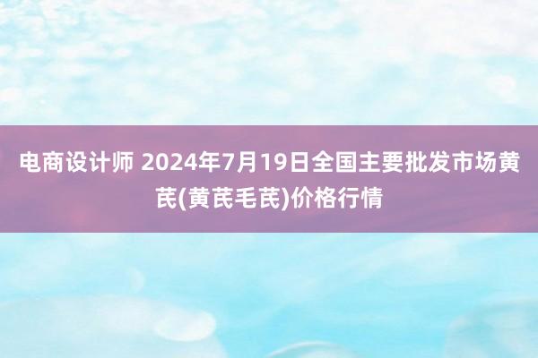 电商设计师 2024年7月19日全国主要批发市场黄芪(黄芪毛芪)价格行情