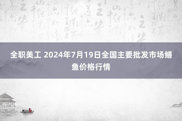 全职美工 2024年7月19日全国主要批发市场鳝鱼价格行情