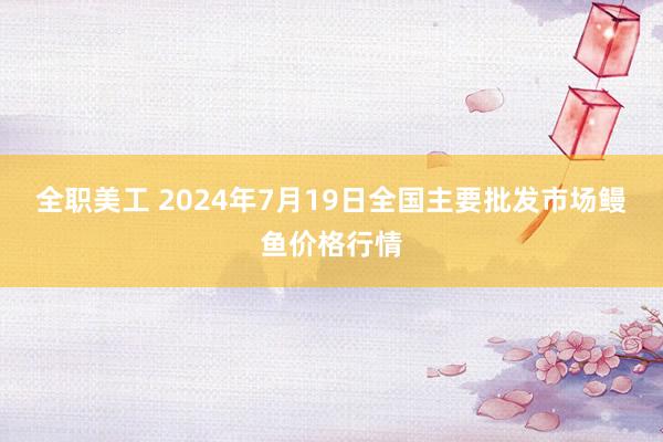 全职美工 2024年7月19日全国主要批发市场鳗鱼价格行情