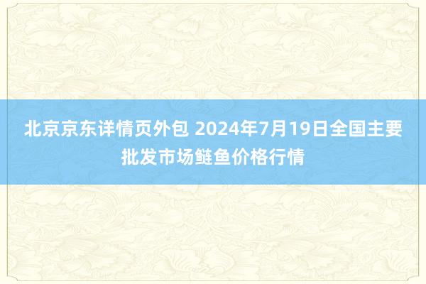 北京京东详情页外包 2024年7月19日全国主要批发市场鲢鱼价格行情