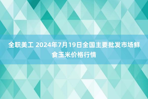 全职美工 2024年7月19日全国主要批发市场鲜食玉米价格行情