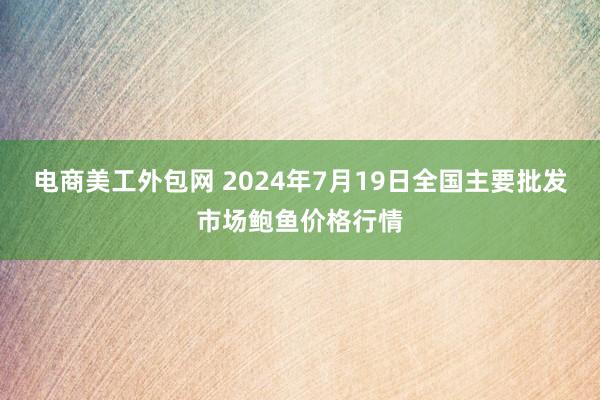 电商美工外包网 2024年7月19日全国主要批发市场鲍鱼价格行情