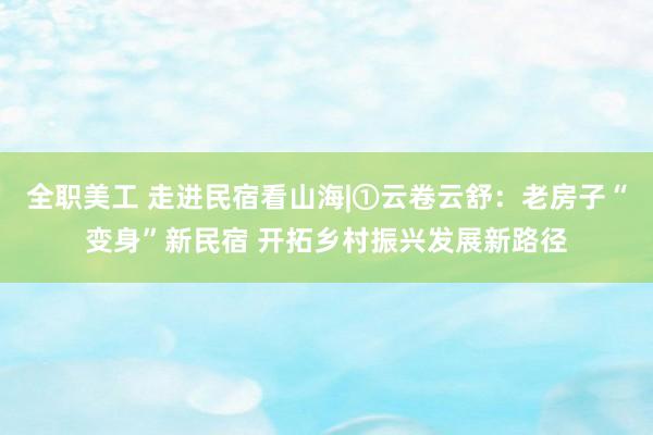 全职美工 走进民宿看山海|①云卷云舒：老房子“变身”新民宿 开拓乡村振兴发展新路径