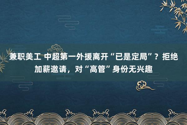 兼职美工 中超第一外援离开“已是定局”？拒绝加薪邀请，对“高管”身份无兴趣