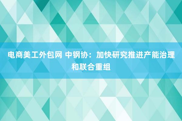 电商美工外包网 中钢协：加快研究推进产能治理和联合重组