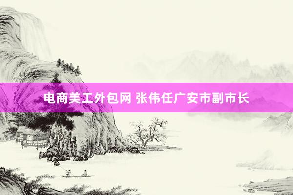 电商美工外包网 张伟任广安市副市长