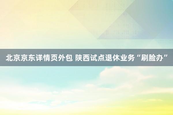 北京京东详情页外包 陕西试点退休业务“刷脸办”